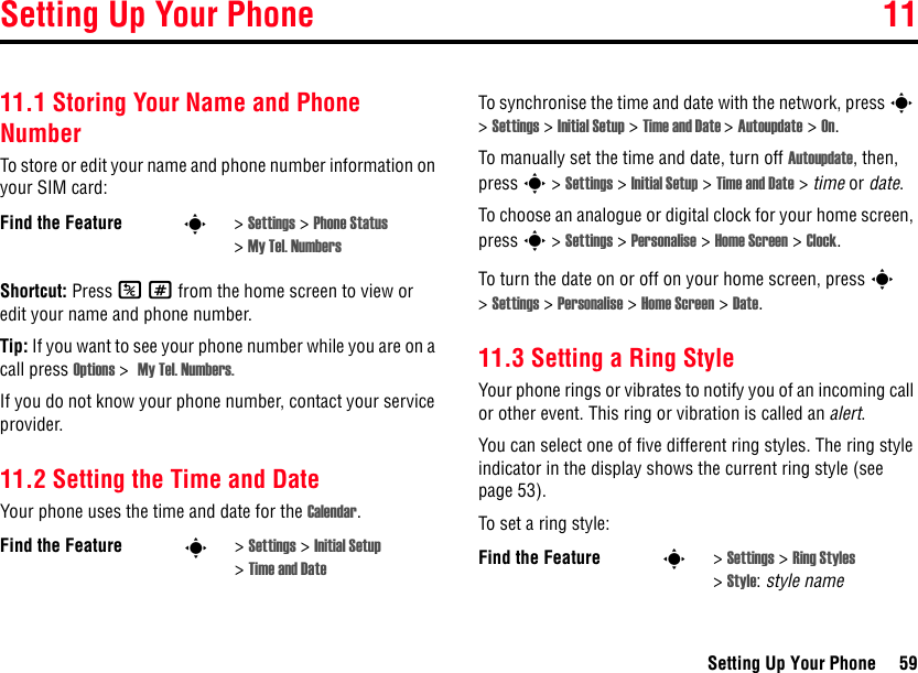 Setting Up Your Phone 11Setting Up Your Phone 5911Setting Up Your Phone11.1 Storing Your Name and Phone NumberTo store or edit your name and phone number information on your SIM card:Shortcut: Press K# from the home screen to view or edit your name and phone number.Tip: If you want to see your phone number while you are on a call press Options &gt;  My Tel. Numbers.If you do not know your phone number, contact your service provider. 11.2 Setting the Time and DateYour phone uses the time and date for the Calendar.To synchronise the time and date with the network, press s &gt; Settings &gt; Initial Setup &gt; Time and Date &gt; Autoupdate &gt; On.To manually set the time and date, turn off Autoupdate, then, press s &gt; Settings &gt; Initial Setup &gt; Time and Date &gt; time or date.To choose an analogue or digital clock for your home screen, press s &gt; Settings &gt; Personalise &gt; Home Screen &gt; Clock.To turn the date on or off on your home screen, press s &gt;Settings &gt; Personalise &gt; Home Screen &gt; Date.11.3 Setting a Ring StyleYour phone rings or vibrates to notify you of an incoming call or other event. This ring or vibration is called an alert.You can select one of five different ring styles. The ring style indicator in the display shows the current ring style (see page 53).To set a ring style:Find the Feature s&gt;Settings &gt; Phone Status &gt;My Tel. NumbersFind the Feature s&gt;Settings &gt; Initial Setup &gt;Time and Date Find the Feature s&gt;Settings &gt; Ring Styles &gt;Style:style name