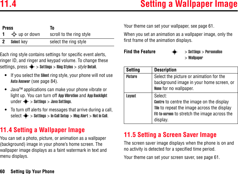 11.4 Setting a Wallpaper Image60 Setting Up Your PhoneEach ring style contains settings for specific event alerts, ringer ID, and ringer and keypad volume. To change these settings, press s&gt;Settings &gt; Ring Styles &gt;style Detail.•If you select the Silent ring style, your phone will not use Auto Answer (see page 84).•Java™ applications can make your phone vibrate or light up. You can turn off App Vibration and App Backlight under s&gt;Settings &gt;Java Settings.•To turn off alerts for messages that arrive during a call, select s&gt;Settings &gt;In-Call Setup &gt; Msg Alert &gt;Not in Call.11.4 Setting a Wallpaper ImageYou can set a photo, picture, or animation as a wallpaper (background) image in your phone’s home screen. The wallpaper image displays as a faint watermark in text and menu displays.Your theme can set your wallpaper, see page 61.When you set an animation as a wallpaper image, only the first frame of the animation displays.11.5 Setting a Screen Saver ImageThe screen saver image displays when the phone is on and no activity is detected for a specified time period. Your theme can set your screen saver, see page 61.Press To1S up or down scroll to the ring style2Select key select the ring styleFind the Feature s&gt;Settings &gt; Personalise &gt;WallpaperSetting DescriptionPicture Select the picture or animation for the background image in your home screen, or None for no wallpaper.Layout Select:Centre to centre the image on the displayTile to repeat the image across the displayFit-to-screen to stretch the image across the display.