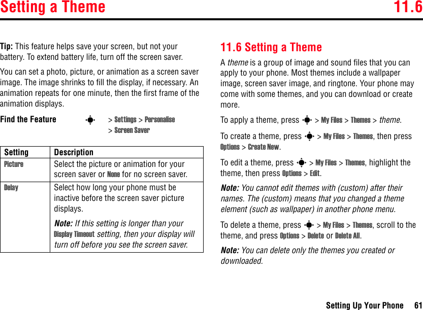 Setting a Theme 11.6Setting Up Your Phone 61Tip: This feature helps save your screen, but not your battery. To extend battery life, turn off the screen saver.You can set a photo, picture, or animation as a screen saver image. The image shrinks to fill the display, if necessary. An animation repeats for one minute, then the first frame of the animation displays.11.6 Setting a ThemeA theme is a group of image and sound files that you can apply to your phone. Most themes include a wallpaper image, screen saver image, and ringtone. Your phone may come with some themes, and you can download or create more.To apply a theme, press s &gt; My Files &gt; Themes &gt; theme.To create a theme, press s &gt; My Files &gt; Themes, then press Options &gt; Create New.To edit a theme, press s &gt; My Files &gt; Themes, highlight the theme, then press Options &gt; Edit.Note: You cannot edit themes with (custom) after their names. The (custom) means that you changed a theme element (such as wallpaper) in another phone menu.To delete a theme, press s &gt; My Files &gt; Themes, scroll to the theme, and press Options &gt; Delete or Delete All.Note: You can delete only the themes you created or downloaded.Find the Feature s&gt;Settings &gt; Personalise &gt;Screen SaverSetting DescriptionPicture Select the picture or animation for your screen saver or None for no screen saver.Delay Select how long your phone must be inactive before the screen saver picture displays.Note: If this setting is longer than your Display Timeout setting, then your display will turn off before you see the screen saver.