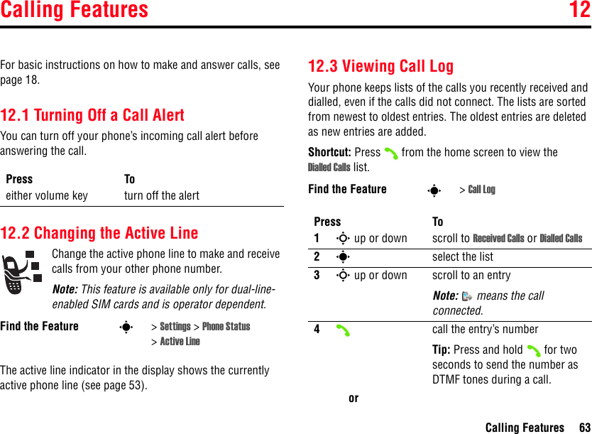 Calling Features 12Calling Features 6312Calling FeaturesFor basic instructions on how to make and answer calls, see page 18.12.1 Turning Off a Call AlertYou can turn off your phone’s incoming call alert before answering the call. 12.2 Changing the Active LineChange the active phone line to make and receive calls from your other phone number.Note: This feature is available only for dual-line-enabled SIM cards and is operator dependent.The active line indicator in the display shows the currently active phone line (see page 53).12.3 Viewing Call LogYour phone keeps lists of the calls you recently received and dialled, even if the calls did not connect. The lists are sorted from newest to oldest entries. The oldest entries are deleted as new entries are added.Shortcut: Press  from the home screen to view the Dialled Calls list.Press Toeither volume key turn off the alertFind the Feature s&gt;Settings &gt; Phone Status &gt;Active LineFind the Feature s&gt;Call LogPress To1S up or down scroll to Received Calls or Dialled Calls2sselect the list3S up or down scroll to an entryNote:   means the call connected.4call the entry’s numberTip: Press and hold  for two seconds to send the number as DTMF tones during a call.or