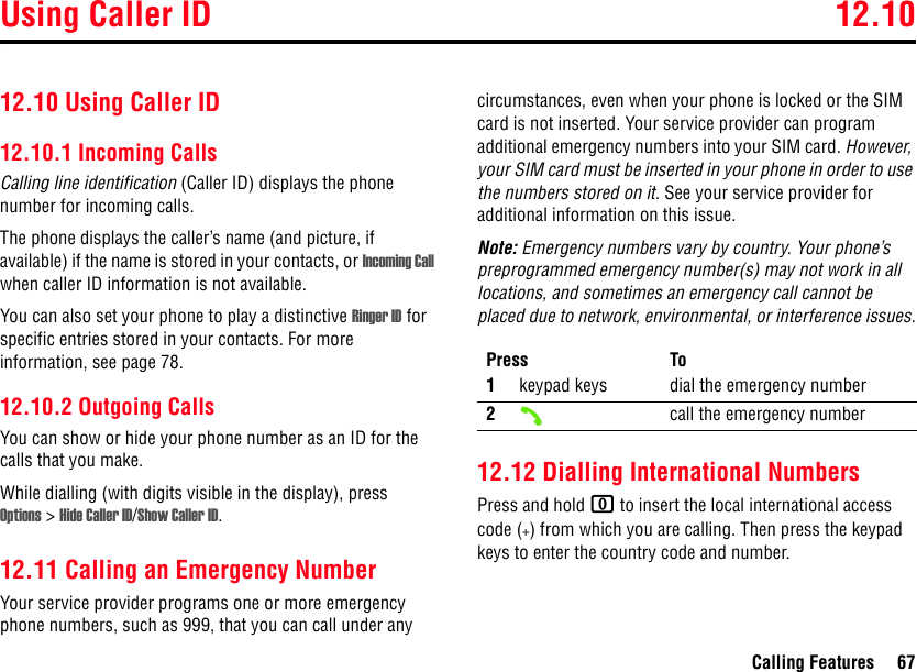 Using Caller ID 12.10Calling Features 6712.10 Using Caller ID12.10.1 Incoming CallsCalling line identification (Caller ID) displays the phone number for incoming calls.The phone displays the caller’s name (and picture, if available) if the name is stored in your contacts, or Incoming Call when caller ID information is not available.You can also set your phone to play a distinctive Ringer ID for specific entries stored in your contacts. For more information, see page 78. 12.10.2 Outgoing CallsYou can show or hide your phone number as an ID for the calls that you make.While dialling (with digits visible in the display), press Options &gt;Hide Caller ID/Show Caller ID.12.11 Calling an Emergency NumberYour service provider programs one or more emergency phone numbers, such as 999, that you can call under any circumstances, even when your phone is locked or the SIM card is not inserted. Your service provider can program additional emergency numbers into your SIM card. However, your SIM card must be inserted in your phone in order to use the numbers stored on it. See your service provider for additional information on this issue.Note: Emergency numbers vary by country. Your phone’s preprogrammed emergency number(s) may not work in all locations, and sometimes an emergency call cannot be placed due to network, environmental, or interference issues.12.12 Dialling International NumbersPress and hold 0 to insert the local international access code (+) from which you are calling. Then press the keypad keys to enter the country code and number.Press To1keypad keys dial the emergency number2call the emergency number