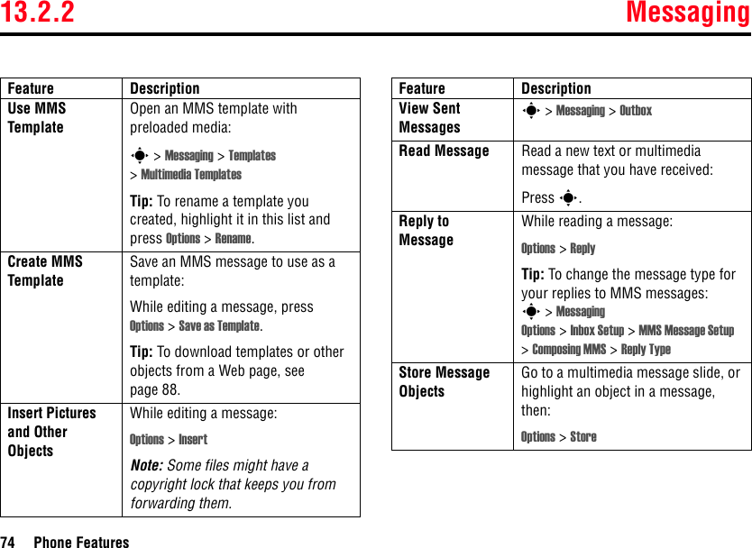 13.2.2 Messaging74 Phone FeaturesUse MMS TemplateOpen an MMS template with preloaded media:s &gt; Messaging &gt; Templates &gt;Multimedia TemplatesTip: To rename a template you created, highlight it in this list and press Options &gt; Rename.Create MMS TemplateSave an MMS message to use as a template:While editing a message, press Options &gt;Save as Template.Tip: To download templates or other objects from a Web page, see page 88.Insert Pictures and Other ObjectsWhile editing a message:Options &gt; InsertNote: Some files might have a copyright lock that keeps you from forwarding them.Feature DescriptionView Sent Messagess &gt; Messaging &gt; OutboxRead Message Read a new text or multimedia message that you have received:Press s.Reply to MessageWhile reading a message:Options &gt; ReplyTip: To change the message type for your replies to MMS messages: s&gt;Messaging Options &gt;Inbox Setup &gt; MMS Message Setup &gt;Composing MMS &gt; Reply TypeStore Message ObjectsGo to a multimedia message slide, or highlight an object in a message, then:Options &gt; StoreFeature Description