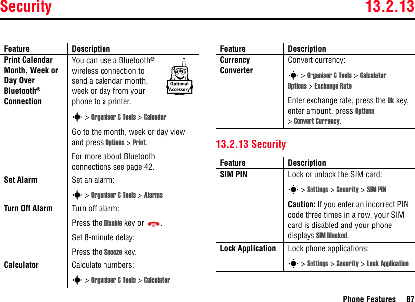 Security 13.2.13Phone Features 8713.2.13 SecurityPrint Calendar Month, Week or Day Over Bluetooth® ConnectionYou can use a Bluetooth® wireless connection to send a calendar month, week or day from your phone to a printer.s &gt; Organiser &amp; Tools &gt; CalendarGo to the month, week or day view and press Options &gt; Print.For more about Bluetooth connections see page 42.Set Alarm Set an alarm:s &gt; Organiser &amp; Tools &gt; AlarmsTurn Off Alarm  Turn off alarm:Press the Disable key or  .Set 8-minute delay:Press the Snooze key.Calculator Calculate numbers:s &gt; Organiser &amp; Tools &gt; CalculatorFeature DescriptionkCurrency Converter Convert currency:s &gt; Organiser &amp; Tools &gt; Calculator Options &gt; Exchange RateEnter exchange rate, press the Ok key, enter amount, press Options &gt;Convert Currency.Feature DescriptionSIM PIN  Lock or unlock the SIM card:s &gt; Settings &gt; Security &gt; SIM PINCaution: If you enter an incorrect PIN code three times in a row, your SIM card is disabled and your phone displays SIM Blocked.Lock Application Lock phone applications:s &gt; Settings &gt; Security &gt; Lock ApplicationFeature Description
