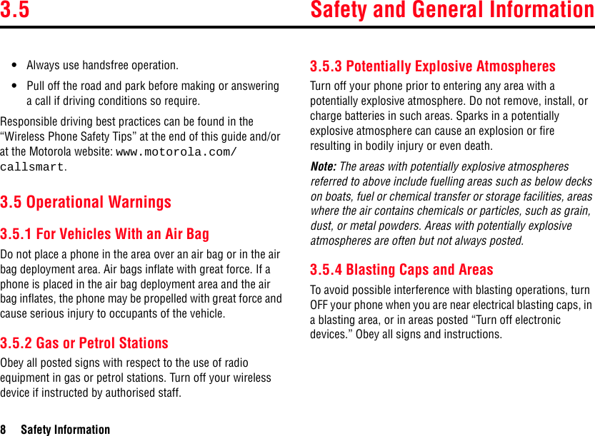 3.5 Safety and General Information8 Safety Information•Always use handsfree operation.•Pull off the road and park before making or answering a call if driving conditions so require.Responsible driving best practices can be found in the “Wireless Phone Safety Tips” at the end of this guide and/or at the Motorola website: www.motorola.com/callsmart.3.5 Operational Warnings3.5.1 For Vehicles With an Air BagDo not place a phone in the area over an air bag or in the air bag deployment area. Air bags inflate with great force. If a phone is placed in the air bag deployment area and the air bag inflates, the phone may be propelled with great force and cause serious injury to occupants of the vehicle.3.5.2 Gas or Petrol StationsObey all posted signs with respect to the use of radio equipment in gas or petrol stations. Turn off your wireless device if instructed by authorised staff.3.5.3 Potentially Explosive AtmospheresTurn off your phone prior to entering any area with a potentially explosive atmosphere. Do not remove, install, or charge batteries in such areas. Sparks in a potentially explosive atmosphere can cause an explosion or fire resulting in bodily injury or even death.Note: The areas with potentially explosive atmospheres referred to above include fuelling areas such as below decks on boats, fuel or chemical transfer or storage facilities, areas where the air contains chemicals or particles, such as grain, dust, or metal powders. Areas with potentially explosive atmospheres are often but not always posted.3.5.4 Blasting Caps and AreasTo avoid possible interference with blasting operations, turn OFF your phone when you are near electrical blasting caps, in a blasting area, or in areas posted “Turn off electronic devices.” Obey all signs and instructions.