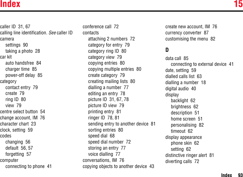 Index 15Index 93caller ID  31, 67calling line identification. See caller IDcamerasettings  90taking a photo  28car kitauto handsfree  84charger time  85power-off delay  85categorycontact entry  79create  79ring ID  80view  79centre select button  54change account, IM  76character chart  23clock, setting  59codeschanging  56default  56, 57forgetting  57computerconnecting to phone  41conference call  72contactsattaching 2 numbers  72category for entry  79category ring ID  80category view  79copying entries  80copying multiple entries  80create category  79creating mailing lists  80dialling a number  77editing an entry  78picture ID  31, 67, 78picture ID view  79printing entry  81ringer ID  78, 81sending entry to another device  81sorting entries  80speed dial  68speed dial number  72storing an entry  77voice dialling  77conversations, IM  76copying objects to another device  43create new account, IM  76currency converter  87customising the menu  82Ddata call  85connecting to external device  41date, setting  59dialled calls list  63dialling a number  18digital audio  40displaybacklight  62brightness  62description  51home screen  51personalising  82timeout  62display appearancephone skin  62setting  62distinctive ringer alert  81diverting calls  72