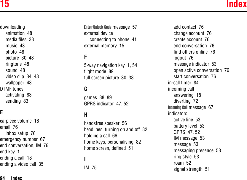 15 Index94 Indexdownloadinganimation  48media files  38music  48photo  48picture  30, 48ringtone  48sound  48video clip  34, 48wallpaper  48DTMF tonesactivating  83sending  83Eearpiece volume  18email  76inbox setup  76emergency number  67end conversation, IM  76end key  1ending a call  18ending a video call  35Enter Unlock Code message  57external deviceconnecting to phone  41external memory  15F5-way navigation key  1, 54flight mode  89full screen picture  30, 38Ggames  88, 89GPRS indicator  47, 52Hhandsfree speaker  56headlines, turning on and off  82holding a call  66home keys, personalising  82home screen, defined  51IIM  75add contact  76change account  76create account  76end conversation  76find others online  76logout  76message indicator  53open active conversation  76start conversation  76in-call timer  84incoming callanswering  18diverting  72Incoming Call message  67indicatorsactive line  53battery level  53GPRS  47, 52IM message  53message  53messaging presence  53ring style  53roam  52signal strength  51