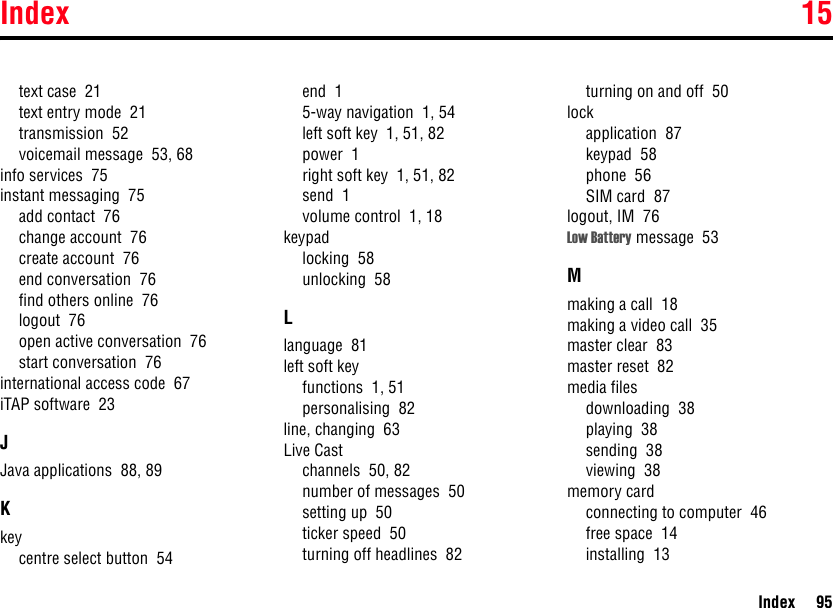 Index 15Index 95text case  21text entry mode  21transmission  52voicemail message  53, 68info services  75instant messaging  75add contact  76change account  76create account  76end conversation  76find others online  76logout  76open active conversation  76start conversation  76international access code  67iTAP software  23JJava applications  88, 89Kkeycentre select button  54end  15-way navigation  1, 54left soft key  1, 51, 82power  1right soft key  1, 51, 82send  1volume control  1, 18keypadlocking  58unlocking  58Llanguage  81left soft keyfunctions  1, 51personalising  82line, changing  63Live Castchannels  50, 82number of messages  50setting up  50ticker speed  50turning off headlines  82turning on and off  50lockapplication  87keypad  58phone  56SIM card  87logout, IM  76Low Battery message  53Mmaking a call  18making a video call  35master clear  83master reset  82media filesdownloading  38playing  38sending  38viewing  38memory cardconnecting to computer  46free space  14installing  13