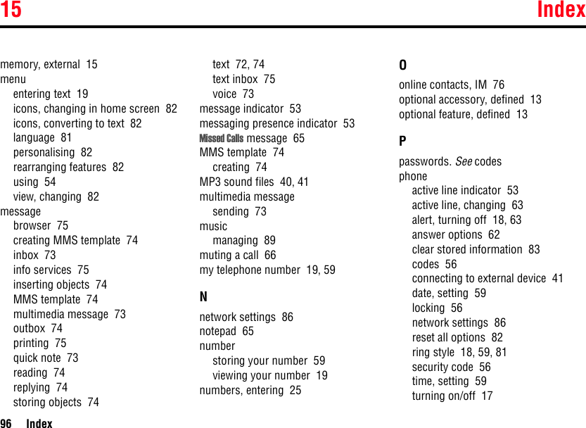 15 Index96 Indexmemory, external  15menuentering text  19icons, changing in home screen  82icons, converting to text  82language  81personalising  82rearranging features  82using  54view, changing  82messagebrowser  75creating MMS template  74inbox  73info services  75inserting objects  74MMS template  74multimedia message  73outbox  74printing  75quick note  73reading  74replying  74storing objects  74text  72, 74text inbox  75voice  73message indicator  53messaging presence indicator  53Missed Calls message  65MMS template  74creating  74MP3 sound files  40, 41multimedia messagesending  73musicmanaging  89muting a call  66my telephone number  19, 59Nnetwork settings  86notepad  65numberstoring your number  59viewing your number  19numbers, entering  25Oonline contacts, IM  76optional accessory, defined  13optional feature, defined  13Ppasswords. See codesphoneactive line indicator  53active line, changing  63alert, turning off  18, 63answer options  62clear stored information  83codes  56connecting to external device  41date, setting  59locking  56network settings  86reset all options  82ring style  18, 59, 81security code  56time, setting  59turning on/off  17