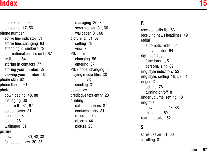 Index 15Index 97unlock code  56unlocking  17, 56phone numberactive line indicator  53active line, changing  63attaching 2 numbers  72international access code  67redialling  64storing in contacts  77storing your number  59viewing your number  19phone skin  62phone theme  61photodownloading  48, 88managing  30picture ID  31, 67screen saver  31sending  28taking  28wallpaper  31picturedownloading  30, 48, 88full screen view  30, 38managing  30, 89screen saver  31, 60wallpaper  31, 60picture ID  31, 67setting  78view  79PIN codechanging  56entering  87PIN2 code, changing  56playing media files  38postcard  73sending  31power key  1predictive text entry  23printingcalendar entries  87contacts entry  81message  75objects  44picture  28Rreceived calls list  63receiving news headlines  49redialautomatic redial  64busy number  64right soft keyfunctions  1, 51personalising  82ring style indicators  53ring style, setting  18, 59, 81ringer IDsetting  78turning on/off  81ringer volume, setting  18ringtonedownloading  48, 88managing  89roam indicator  52Sscreen saver  31, 60scrolling  81