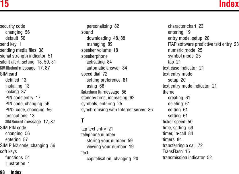 15 Index98 Indexsecurity codechanging  56default  56send key  1sending media files  38signal strength indicator  51silent alert, setting  18, 59, 81SIM Blocked message  17, 87SIM carddefined  13installing  13locking  87PIN code entry  17PIN code, changing  56PIN2 code, changing  56precautions  13SIM Blocked message  17, 87SIM PIN codechanging  56entering  87SIM PIN2 code, changing  56soft keysfunctions  51illustration  1personalising  82sounddownloading  48, 88managing  89speaker volume  18speakerphoneactivating  84automatic answer  84speed dial  72setting preference  81using  68Spkrphone On message  56standby time, increasing  62symbols, entering  25synchronising with Internet server  85Ttap text entry  21telephone numberstoring your number  59viewing your number  19textcapitalisation, changing  20character chart  23entering  19entry mode, setup  20iTAP software predictive text entry  23numeric mode  25symbol mode  25tap  21text case indicator  21text entry modesetup  20text entry mode indicator  21themecreating  61deleting  61editing  61setting  61ticker speed  50time, setting  59timer, in-call  84timers  84transferring a call  72TransFlash  15transmission indicator  52