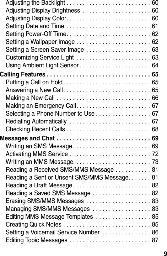  9Adjusting the Backlight . . . . . . . . . . . . . . . . . . . . . . . . . . 60Adjusting Display Brightness  . . . . . . . . . . . . . . . . . . . . . 60Adjusting Display Color. . . . . . . . . . . . . . . . . . . . . . . . . . 60Setting Date and Time . . . . . . . . . . . . . . . . . . . . . . . . . . 61Setting Power-Off Time. . . . . . . . . . . . . . . . . . . . . . . . . . 62Setting a Wallpaper Image . . . . . . . . . . . . . . . . . . . . . . . 62Setting a Screen Saver Image . . . . . . . . . . . . . . . . . . . . 63Customizing Service Light  . . . . . . . . . . . . . . . . . . . . . . . 63Using Ambient Light Sensor . . . . . . . . . . . . . . . . . . . . . . 64Calling Features . . . . . . . . . . . . . . . . . . . . . . . . . . . . . . . . 65Putting a Call on Hold . . . . . . . . . . . . . . . . . . . . . . . . . . . 65Answering a New Call. . . . . . . . . . . . . . . . . . . . . . . . . . . 65Making a New Call . . . . . . . . . . . . . . . . . . . . . . . . . . . . . 66Making an Emergency Call. . . . . . . . . . . . . . . . . . . . . . . 67Selecting a Phone Number to Use . . . . . . . . . . . . . . . . . 67Redialing Automatically  . . . . . . . . . . . . . . . . . . . . . . . . . 67Checking Recent Calls . . . . . . . . . . . . . . . . . . . . . . . . . . 68Messages and Chat . . . . . . . . . . . . . . . . . . . . . . . . . . . . . 69Writing an SMS Message . . . . . . . . . . . . . . . . . . . . . . . . 69Activating MMS Service . . . . . . . . . . . . . . . . . . . . . . . . . 72Writing an MMS Message. . . . . . . . . . . . . . . . . . . . . . . . 73Reading a Received SMS/MMS Message . . . . . . . . . . . 81Reading a Sent or Unsent SMS/MMS Message. . . . . . . 81Reading a Draft Message . . . . . . . . . . . . . . . . . . . . . . . . 82Reading a Saved SMS Message . . . . . . . . . . . . . . . . . . 82Erasing SMS/MMS Messages  . . . . . . . . . . . . . . . . . . . . 83Managing SMS/MMS Messages  . . . . . . . . . . . . . . . . . . 83Editing MMS Message Templates  . . . . . . . . . . . . . . . . . 85Creating Quick Notes . . . . . . . . . . . . . . . . . . . . . . . . . . . 85Setting a Voicemail Service Number  . . . . . . . . . . . . . . . 86Editing Topic Messages . . . . . . . . . . . . . . . . . . . . . . . . . 87