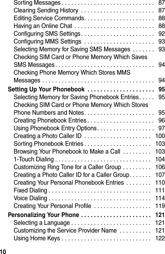  10Sorting Messages . . . . . . . . . . . . . . . . . . . . . . . . . . . . .   87Clearing Sending History  . . . . . . . . . . . . . . . . . . . . . . .   87Editing Service Commands. . . . . . . . . . . . . . . . . . . . . .   88Having an Online Chat  . . . . . . . . . . . . . . . . . . . . . . . . .   88Configuring SMS Settings. . . . . . . . . . . . . . . . . . . . . . .   92Configuring MMS Settings  . . . . . . . . . . . . . . . . . . . . . .   93Selecting Memory for Saving SMS Messages  . . . . . . .   93Checking SIM Card or Phone Memory Which Saves  SMS Messages. . . . . . . . . . . . . . . . . . . . . . . . . . . . . . .   94Checking Phone Memory Which Stores MMS  Messages . . . . . . . . . . . . . . . . . . . . . . . . . . . . . . . . . . .   94Setting Up Your Phonebook  . . . . . . . . . . . . . . . . . . . . .   95Selecting Memory for Saving Phonebook Entries. . . . .   95Checking SIM Card or Phone Memory Which Stores Phone Numbers and Notes. . . . . . . . . . . . . . . . . . . . . .   95Creating Phonebook Entries . . . . . . . . . . . . . . . . . . . . .   96Using Phonebook Entry Options . . . . . . . . . . . . . . . . . .   97Creating a Photo Caller ID  . . . . . . . . . . . . . . . . . . . . .   100Sorting Phonebook Entries . . . . . . . . . . . . . . . . . . . . .   103Browsing Your Phonebook to Make a Call  . . . . . . . . .   1031-Touch Dialing . . . . . . . . . . . . . . . . . . . . . . . . . . . . . .   104Customizing Ring Tone for a Caller Group . . . . . . . . .   106Creating a Photo Caller ID for a Caller Group. . . . . . .   107Creating Your Personal Phonebook Entries  . . . . . . . .   110Fixed Dialing . . . . . . . . . . . . . . . . . . . . . . . . . . . . . . . .   111Voice Dialing . . . . . . . . . . . . . . . . . . . . . . . . . . . . . . . .   114Creating Your Personal Profile  . . . . . . . . . . . . . . . . . .   119Personalizing Your Phone . . . . . . . . . . . . . . . . . . . . . .   121Selecting a Language . . . . . . . . . . . . . . . . . . . . . . . . .   121Customizing the Service Provider Name  . . . . . . . . . .   121Using Home Keys . . . . . . . . . . . . . . . . . . . . . . . . . . . .   122