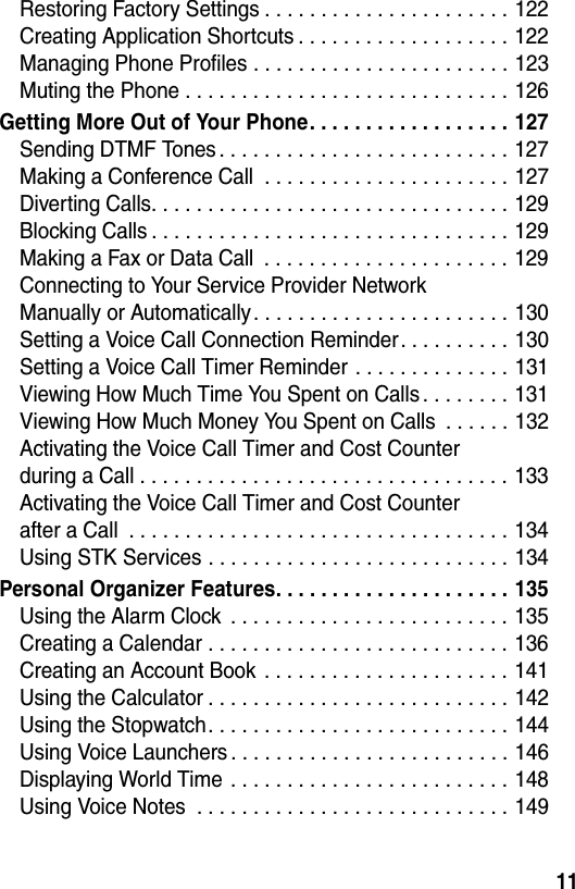  11Restoring Factory Settings . . . . . . . . . . . . . . . . . . . . . . 122Creating Application Shortcuts . . . . . . . . . . . . . . . . . . . 122Managing Phone Profiles . . . . . . . . . . . . . . . . . . . . . . . 123Muting the Phone . . . . . . . . . . . . . . . . . . . . . . . . . . . . . 126Getting More Out of Your Phone. . . . . . . . . . . . . . . . . . 127Sending DTMF Tones . . . . . . . . . . . . . . . . . . . . . . . . . . 127Making a Conference Call  . . . . . . . . . . . . . . . . . . . . . . 127Diverting Calls. . . . . . . . . . . . . . . . . . . . . . . . . . . . . . . . 129Blocking Calls . . . . . . . . . . . . . . . . . . . . . . . . . . . . . . . . 129Making a Fax or Data Call  . . . . . . . . . . . . . . . . . . . . . . 129Connecting to Your Service Provider Network  Manually or Automatically. . . . . . . . . . . . . . . . . . . . . . . 130Setting a Voice Call Connection Reminder. . . . . . . . . . 130Setting a Voice Call Timer Reminder . . . . . . . . . . . . . . 131Viewing How Much Time You Spent on Calls . . . . . . . . 131Viewing How Much Money You Spent on Calls  . . . . . . 132Activating the Voice Call Timer and Cost Counter  during a Call . . . . . . . . . . . . . . . . . . . . . . . . . . . . . . . . . 133Activating the Voice Call Timer and Cost Counter  after a Call  . . . . . . . . . . . . . . . . . . . . . . . . . . . . . . . . . . 134Using STK Services . . . . . . . . . . . . . . . . . . . . . . . . . . . 134Personal Organizer Features. . . . . . . . . . . . . . . . . . . . . 135Using the Alarm Clock  . . . . . . . . . . . . . . . . . . . . . . . . . 135Creating a Calendar . . . . . . . . . . . . . . . . . . . . . . . . . . . 136Creating an Account Book  . . . . . . . . . . . . . . . . . . . . . . 141Using the Calculator . . . . . . . . . . . . . . . . . . . . . . . . . . . 142Using the Stopwatch. . . . . . . . . . . . . . . . . . . . . . . . . . . 144Using Voice Launchers . . . . . . . . . . . . . . . . . . . . . . . . . 146Displaying World Time . . . . . . . . . . . . . . . . . . . . . . . . . 148Using Voice Notes  . . . . . . . . . . . . . . . . . . . . . . . . . . . . 149