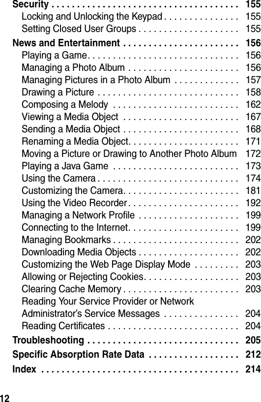  12Security . . . . . . . . . . . . . . . . . . . . . . . . . . . . . . . . . . . . .   155Locking and Unlocking the Keypad . . . . . . . . . . . . . . .   155Setting Closed User Groups . . . . . . . . . . . . . . . . . . . .   155News and Entertainment . . . . . . . . . . . . . . . . . . . . . . .   156Playing a Game. . . . . . . . . . . . . . . . . . . . . . . . . . . . . .   156Managing a Photo Album . . . . . . . . . . . . . . . . . . . . . .   156Managing Pictures in a Photo Album  . . . . . . . . . . . . .   157Drawing a Picture . . . . . . . . . . . . . . . . . . . . . . . . . . . .   158Composing a Melody  . . . . . . . . . . . . . . . . . . . . . . . . .   162Viewing a Media Object  . . . . . . . . . . . . . . . . . . . . . . .   167Sending a Media Object . . . . . . . . . . . . . . . . . . . . . . .   168Renaming a Media Object. . . . . . . . . . . . . . . . . . . . . .   171Moving a Picture or Drawing to Another Photo Album    172Playing a Java Game  . . . . . . . . . . . . . . . . . . . . . . . . .   173Using the Camera . . . . . . . . . . . . . . . . . . . . . . . . . . . .   174Customizing the Camera. . . . . . . . . . . . . . . . . . . . . . .   181Using the Video Recorder . . . . . . . . . . . . . . . . . . . . . .   192Managing a Network Profile  . . . . . . . . . . . . . . . . . . . .   199Connecting to the Internet. . . . . . . . . . . . . . . . . . . . . .   199Managing Bookmarks . . . . . . . . . . . . . . . . . . . . . . . . .   202Downloading Media Objects . . . . . . . . . . . . . . . . . . . .   202Customizing the Web Page Display Mode  . . . . . . . . .   203Allowing or Rejecting Cookies. . . . . . . . . . . . . . . . . . .   203Clearing Cache Memory . . . . . . . . . . . . . . . . . . . . . . .   203Reading Your Service Provider or Network  Administrator’s Service Messages  . . . . . . . . . . . . . . .   204Reading Certificates . . . . . . . . . . . . . . . . . . . . . . . . . .   204Troubleshooting . . . . . . . . . . . . . . . . . . . . . . . . . . . . . .   205Specific Absorption Rate Data  . . . . . . . . . . . . . . . . . .   212Index  . . . . . . . . . . . . . . . . . . . . . . . . . . . . . . . . . . . . . . .   214