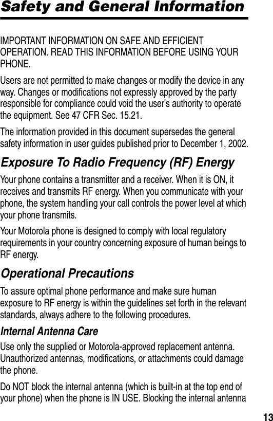  13Safety and General InformationIMPORTANT INFORMATION ON SAFE AND EFFICIENT OPERATION. READ THIS INFORMATION BEFORE USING YOUR PHONE.Users are not permitted to make changes or modify the device in any way. Changes or modifications not expressly approved by the party responsible for compliance could void the user&apos;s authority to operate the equipment. See 47 CFR Sec. 15.21.The information provided in this document supersedes the general safety information in user guides published prior to December 1, 2002.Exposure To Radio Frequency (RF) EnergyYour phone contains a transmitter and a receiver. When it is ON, it receives and transmits RF energy. When you communicate with your phone, the system handling your call controls the power level at which your phone transmits.Your Motorola phone is designed to comply with local regulatory requirements in your country concerning exposure of human beings to RF energy.Operational PrecautionsTo assure optimal phone performance and make sure human exposure to RF energy is within the guidelines set forth in the relevant standards, always adhere to the following procedures.Internal Antenna CareUse only the supplied or Motorola-approved replacement antenna. Unauthorized antennas, modifications, or attachments could damage the phone.Do NOT block the internal antenna (which is built-in at the top end of your phone) when the phone is IN USE. Blocking the internal antenna 