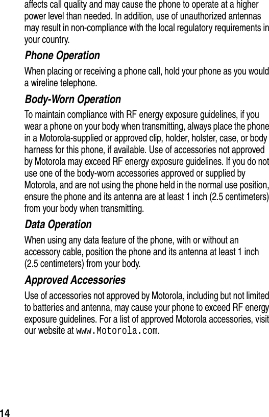  14affects call quality and may cause the phone to operate at a higher power level than needed. In addition, use of unauthorized antennas may result in non-compliance with the local regulatory requirements in your country.Phone OperationWhen placing or receiving a phone call, hold your phone as you would a wireline telephone. Body-Worn OperationTo maintain compliance with RF energy exposure guidelines, if you wear a phone on your body when transmitting, always place the phone in a Motorola-supplied or approved clip, holder, holster, case, or body harness for this phone, if available. Use of accessories not approved by Motorola may exceed RF energy exposure guidelines. If you do not use one of the body-worn accessories approved or supplied by Motorola, and are not using the phone held in the normal use position, ensure the phone and its antenna are at least 1 inch (2.5 centimeters) from your body when transmitting.Data OperationWhen using any data feature of the phone, with or without an accessory cable, position the phone and its antenna at least 1 inch (2.5 centimeters) from your body.Approved AccessoriesUse of accessories not approved by Motorola, including but not limited to batteries and antenna, may cause your phone to exceed RF energy exposure guidelines. For a list of approved Motorola accessories, visit our website at www.Motorola.com.