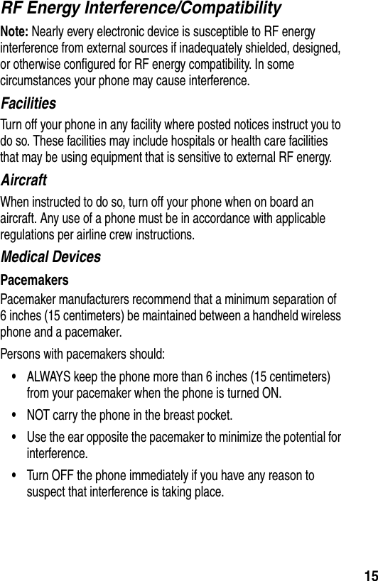  15RF Energy Interference/CompatibilityNote: Nearly every electronic device is susceptible to RF energy interference from external sources if inadequately shielded, designed, or otherwise configured for RF energy compatibility. In some circumstances your phone may cause interference.FacilitiesTurn off your phone in any facility where posted notices instruct you to do so. These facilities may include hospitals or health care facilities that may be using equipment that is sensitive to external RF energy.AircraftWhen instructed to do so, turn off your phone when on board an aircraft. Any use of a phone must be in accordance with applicable regulations per airline crew instructions.Medical DevicesPacemakersPacemaker manufacturers recommend that a minimum separation of 6 inches (15 centimeters) be maintained between a handheld wireless phone and a pacemaker.Persons with pacemakers should:•ALWAYS keep the phone more than 6 inches (15 centimeters) from your pacemaker when the phone is turned ON.•NOT carry the phone in the breast pocket.•Use the ear opposite the pacemaker to minimize the potential for interference.•Turn OFF the phone immediately if you have any reason to suspect that interference is taking place.