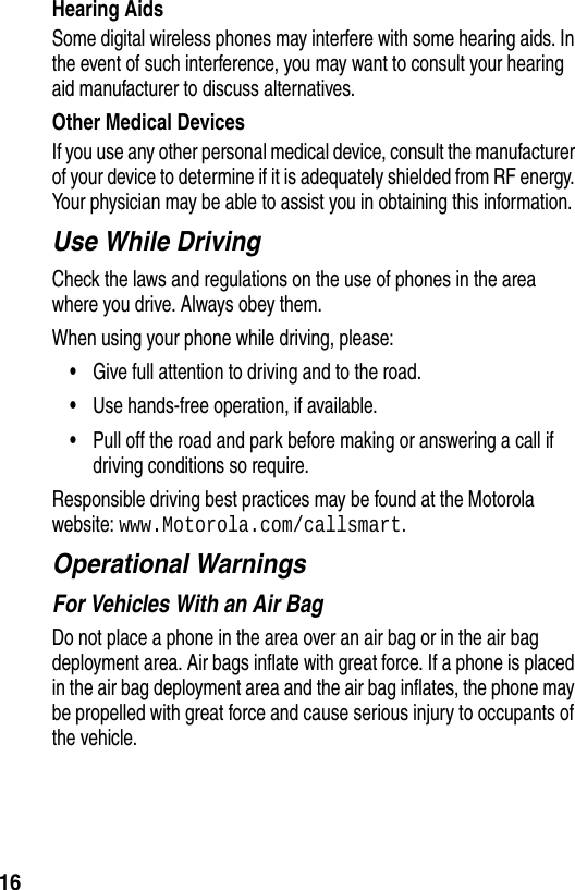  16Hearing AidsSome digital wireless phones may interfere with some hearing aids. In the event of such interference, you may want to consult your hearing aid manufacturer to discuss alternatives.Other Medical DevicesIf you use any other personal medical device, consult the manufacturer of your device to determine if it is adequately shielded from RF energy. Your physician may be able to assist you in obtaining this information.Use While DrivingCheck the laws and regulations on the use of phones in the area where you drive. Always obey them.When using your phone while driving, please:•Give full attention to driving and to the road.•Use hands-free operation, if available.•Pull off the road and park before making or answering a call if driving conditions so require.Responsible driving best practices may be found at the Motorola website: www.Motorola.com/callsmart.Operational WarningsFor Vehicles With an Air BagDo not place a phone in the area over an air bag or in the air bag deployment area. Air bags inflate with great force. If a phone is placed in the air bag deployment area and the air bag inflates, the phone may be propelled with great force and cause serious injury to occupants of the vehicle.