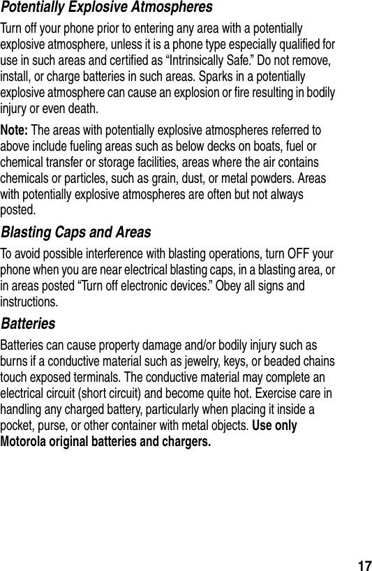  17Potentially Explosive AtmospheresTurn off your phone prior to entering any area with a potentially explosive atmosphere, unless it is a phone type especially qualified for use in such areas and certified as “Intrinsically Safe.” Do not remove, install, or charge batteries in such areas. Sparks in a potentially explosive atmosphere can cause an explosion or fire resulting in bodily injury or even death.Note: The areas with potentially explosive atmospheres referred to above include fueling areas such as below decks on boats, fuel or chemical transfer or storage facilities, areas where the air contains chemicals or particles, such as grain, dust, or metal powders. Areas with potentially explosive atmospheres are often but not always posted.Blasting Caps and AreasTo avoid possible interference with blasting operations, turn OFF your phone when you are near electrical blasting caps, in a blasting area, or in areas posted “Turn off electronic devices.” Obey all signs and instructions.BatteriesBatteries can cause property damage and/or bodily injury such as burns if a conductive material such as jewelry, keys, or beaded chains touch exposed terminals. The conductive material may complete an electrical circuit (short circuit) and become quite hot. Exercise care in handling any charged battery, particularly when placing it inside a pocket, purse, or other container with metal objects. Use only Motorola original batteries and chargers.