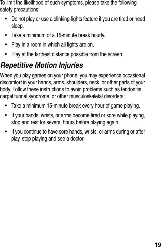  19To limit the likelihood of such symptoms, please take the following safety precautions:•Do not play or use a blinking-lights feature if you are tired or need sleep.•Take a minimum of a 15-minute break hourly.•Play in a room in which all lights are on.•Play at the farthest distance possible from the screen.Repetitive Motion InjuriesWhen you play games on your phone, you may experience occasional discomfort in your hands, arms, shoulders, neck, or other parts of your body. Follow these instructions to avoid problems such as tendonitis, carpal tunnel syndrome, or other musculoskeletal disorders:•Take a minimum 15-minute break every hour of game playing.•If your hands, wrists, or arms become tired or sore while playing, stop and rest for several hours before playing again.•If you continue to have sore hands, wrists, or arms during or after play, stop playing and see a doctor.