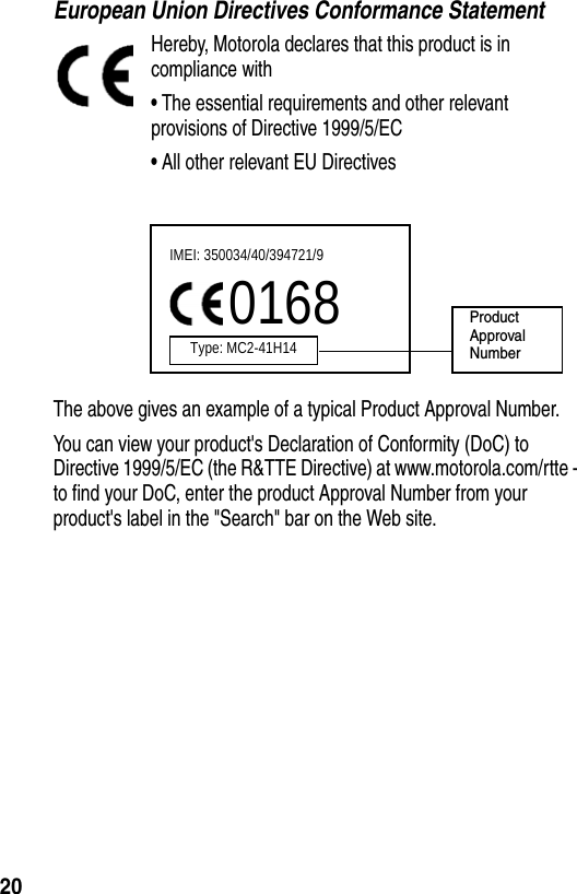  20European Union Directives Conformance StatementHereby, Motorola declares that this product is in compliance with•The essential requirements and other relevant provisions of Directive 1999/5/EC•All other relevant EU DirectivesThe above gives an example of a typical Product Approval Number.You can view your product&apos;s Declaration of Conformity (DoC) to Directive 1999/5/EC (the R&amp;TTE Directive) at www.motorola.com/rtte - to find your DoC, enter the product Approval Number from your product&apos;s label in the &quot;Search&quot; bar on the Web site.IMEI: 350034/40/394721/90168Type: MC2-41H14ProductApproval Number