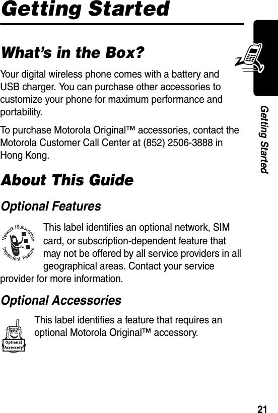  21Getting StartedGetting StartedWhat’s in the Box?Your digital wireless phone comes with a battery and USB charger. You can purchase other accessories to customize your phone for maximum performance and portability.To purchase Motorola Original™ accessories, contact the Motorola Customer Call Center at (852) 2506-3888 in Hong Kong.About This GuideOptional FeaturesThis label identifies an optional network, SIM card, or subscription-dependent feature that may not be offered by all service providers in all geographical areas. Contact your service provider for more information.Optional AccessoriesThis label identifies a feature that requires an optional Motorola Original™ accessory.