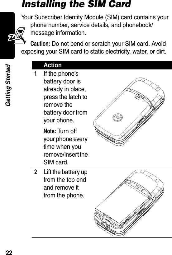  22Getting StartedInstalling the SIM CardYour Subscriber Identity Module (SIM) card contains your phone number, service details, and phonebook/message information.Caution: Do not bend or scratch your SIM card. Avoid exposing your SIM card to static electricity, water, or dirt.Action1If the phone’s battery door is already in place, press the latch to remove the battery door from your phone.Note: Tu r n  o ff your phone every time when you remove/insert the SIM card.2Lift the battery up from the top end and remove it from the phone.