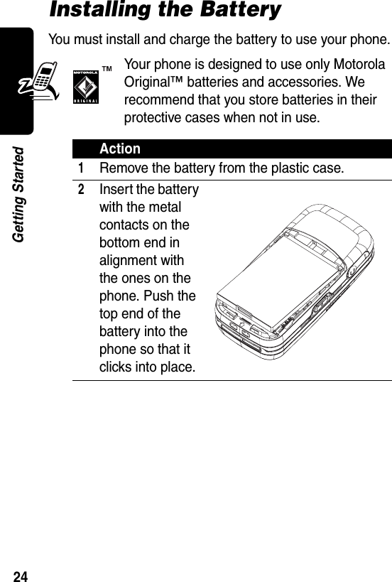  24Getting StartedInstalling the BatteryYou must install and charge the battery to use your phone.Your phone is designed to use only Motorola Original™ batteries and accessories. We recommend that you store batteries in their protective cases when not in use.Action1Remove the battery from the plastic case.2Insert the battery with the metal contacts on the bottom end in alignment with the ones on the phone. Push the top end of the battery into the phone so that it clicks into place.