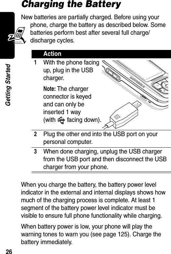  26Getting StartedCharging the BatteryNew batteries are partially charged. Before using your phone, charge the battery as described below. Some batteries perform best after several full charge/discharge cycles.When you charge the battery, the battery power level indicator in the external and internal displays shows how much of the charging process is complete. At least 1 segment of the battery power level indicator must be visible to ensure full phone functionality while charging.When battery power is low, your phone will play the warning tones to warn you (see page 125). Charge the battery immediately.Action1With the phone facing up, plug in the USB charger.Note: The charger connector is keyed and can only be inserted 1 way (with facing down).2Plug the other end into the USB port on your personal computer.3When done charging, unplug the USB charger from the USB port and then disconnect the USB charger from your phone.