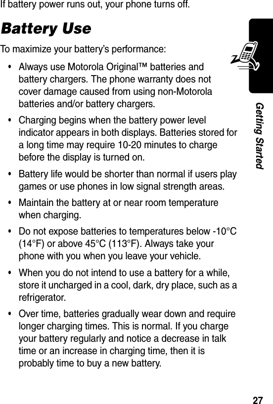  27Getting StartedIf battery power runs out, your phone turns off.Battery UseTo maximize your battery’s performance:•Always use Motorola Original™ batteries and battery chargers. The phone warranty does not cover damage caused from using non-Motorola batteries and/or battery chargers.•Charging begins when the battery power level indicator appears in both displays. Batteries stored for a long time may require 10-20 minutes to charge before the display is turned on.•Battery life would be shorter than normal if users play games or use phones in low signal strength areas.•Maintain the battery at or near room temperature when charging.•Do not expose batteries to temperatures below -10°C (14°F) or above 45°C (113°F). Always take your phone with you when you leave your vehicle.•When you do not intend to use a battery for a while, store it uncharged in a cool, dark, dry place, such as a refrigerator.•Over time, batteries gradually wear down and require longer charging times. This is normal. If you charge your battery regularly and notice a decrease in talk time or an increase in charging time, then it is probably time to buy a new battery.