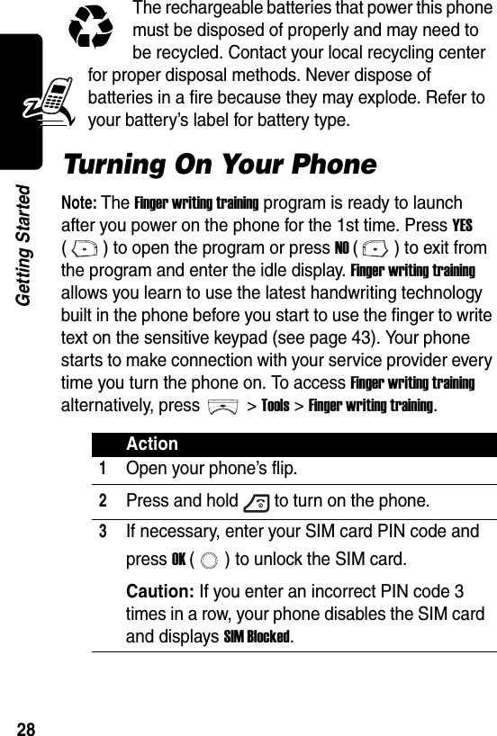  28Getting StartedThe rechargeable batteries that power this phone must be disposed of properly and may need to be recycled. Contact your local recycling center for proper disposal methods. Never dispose of batteries in a fire because they may explode. Refer to your battery’s label for battery type.Turning On Your PhoneNote: The Finger writing training program is ready to launch after you power on the phone for the 1st time. Press YES ( ) to open the program or press NO ( ) to exit from the program and enter the idle display. Finger writing training allows you learn to use the latest handwriting technology built in the phone before you start to use the finger to write text on the sensitive keypad (see page 43). Your phone starts to make connection with your service provider every time you turn the phone on. To access Finger writing training alternatively, press &gt; Tools &gt; Finger writing training.Action1Open your phone’s flip.2Press and hold to turn on the phone.3If necessary, enter your SIM card PIN code and press OK ( ) to unlock the SIM card.Caution: If you enter an incorrect PIN code 3 times in a row, your phone disables the SIM card and displays SIM Blocked.