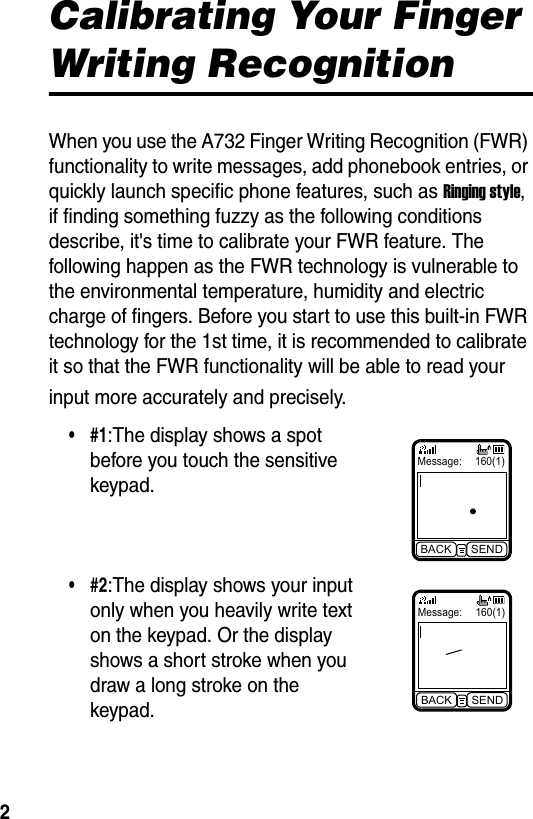  2Calibrating Your Finger Writing RecognitionWhen you use the A732 Finger Writing Recognition (FWR) functionality to write messages, add phonebook entries, or quickly launch specific phone features, such as Ringing style, if finding something fuzzy as the following conditions describe, it&apos;s time to calibrate your FWR feature. The following happen as the FWR technology is vulnerable to the environmental temperature, humidity and electric charge of fingers. Before you start to use this built-in FWR technology for the 1st time, it is recommended to calibrate it so that the FWR functionality will be able to read your input more accurately and precisely.•#1:The display shows a spot before you touch the sensitive keypad.•#2:The display shows your input only when you heavily write text on the keypad. Or the display shows a short stroke when you draw a long stroke on the keypad.Message: 160(1)BACK SENDMessage: 160(1)BACK SEND