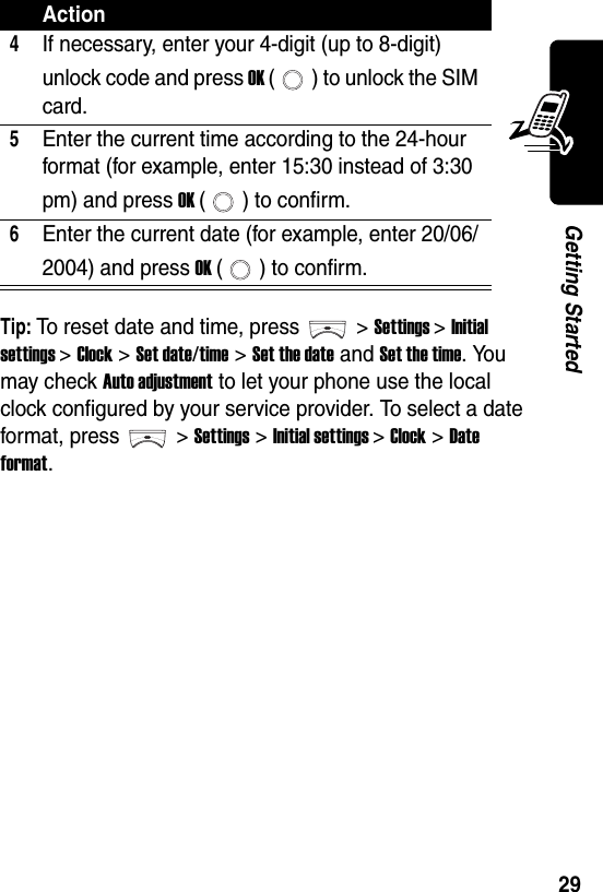  29Getting StartedTip: To reset date and time, press &gt; Settings &gt; Initial settings &gt;Clock &gt;Set date/time &gt; Set the date and Set the time. You may check Auto adjustment to let your phone use the local clock configured by your service provider. To select a date format, press &gt; Settings &gt; Initial settings &gt;Clock &gt;Date format.4If necessary, enter your 4-digit (up to 8-digit) unlock code and press OK ( ) to unlock the SIM card.5Enter the current time according to the 24-hour format (for example, enter 15:30 instead of 3:30 pm) and press OK ( ) to confirm.6Enter the current date (for example, enter 20/06/2004) and press OK ( ) to confirm.Action