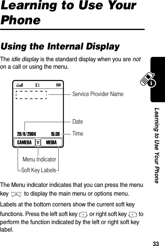  33Learning to Use Your PhoneLearning to Use Your PhoneUsing the Internal DisplayThe idle display is the standard display when you are not on a call or using the menu. The Menu indicator indicates that you can press the menu key to display the main menu or options menu.Labels at the bottom corners show the current soft key functions. Press the left soft key or right soft key to perform the function indicated by the left or right soft key label.20/6/2004 15:30MEDIACAMERATimeMenu IndicatorSoft Key LabelsService Provider NameDate