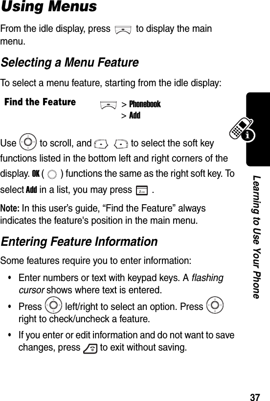  37Learning to Use Your PhoneUsing MenusFrom the idle display, press to display the main menu.Selecting a Menu FeatureTo select a menu feature, starting from the idle display:Use to scroll, and to select the soft key functions listed in the bottom left and right corners of the display. OK ( ) functions the same as the right soft key. To select Add in a list, you may press .Note: In this user’s guide, “Find the Feature” always indicates the feature&apos;s position in the main menu.Entering Feature InformationSome features require you to enter information:•Enter numbers or text with keypad keys. A flashing cursor shows where text is entered.•Press left/right to select an option. Press  right to check/uncheck a feature.•If you enter or edit information and do not want to save changes, press to exit without saving.Find the Feature&gt;Phonebook&gt;Add