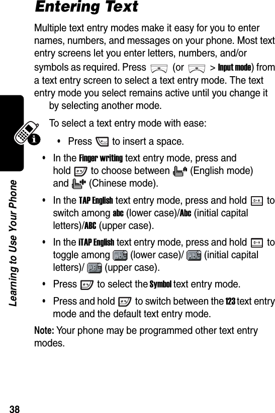  38Learning to Use Your PhoneEntering TextMultiple text entry modes make it easy for you to enter names, numbers, and messages on your phone. Most text entry screens let you enter letters, numbers, and/or symbols as required. Press (or &gt;Input mode) from a text entry screen to select a text entry mode. The text entry mode you select remains active until you change it by selecting another mode.To select a text entry mode with ease:•Press to insert a space.•In the Finger writing text entry mode, press and hold to choose between (English mode) and (Chinese mode).•In the TAP English text entry mode, press and hold to switch among abc (lower case)/Abc (initial capital letters)/ABC (upper case).•In the iTAP English text entry mode, press and hold to toggle among (lower case)/ (initial capital letters)/ (upper case).•Press to select the Symbol text entry mode.•Press and hold to switch between the 123 text entry mode and the default text entry mode.Note: Your phone may be programmed other text entry modes.