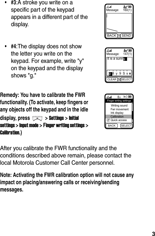  3After you calibrate the FWR functionality and the conditions described above remain, please contact the local Motorola Customer Call Center personnel.Note: Activating the FWR calibration option will not cause any impact on placing/answering calls or receiving/sending messages.•#3:A stroke you write on a specific part of the keypad appears in a different part of the display.•#4:The display does not show the letter you write on the keypad. For example, write &quot;y&quot; on the keypad and the display shows &quot;g.&quot;Remedy: You have to calibrate the FWR functionality. (To activate, keep fingers or any objects off the keypad and in the idle display, press &gt; Settings &gt; Initial settings &gt; Input mode &gt; Finger writing settings &gt; Calibration.)Message: 160(1)BACK SENDMessage:  147(1)It is a sunnCLEAR SELECT1g283y495S6sgBACK SELECTFinger writing settings Writing sound Fwr movement Ink display Calibration Quick access