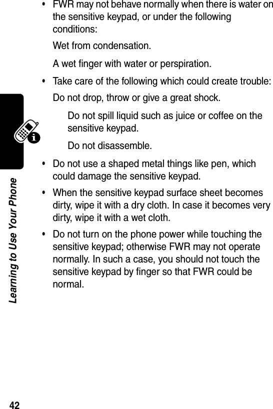  42Learning to Use Your Phone•FWR may not behave normally when there is water on the sensitive keypad, or under the following conditions:Wet from condensation.A wet finger with water or perspiration.•Take care of the following which could create trouble:Do not drop, throw or give a great shock.Do not spill liquid such as juice or coffee on the sensitive keypad.Do not disassemble.•Do not use a shaped metal things like pen, which could damage the sensitive keypad.•When the sensitive keypad surface sheet becomes dirty, wipe it with a dry cloth. In case it becomes very dirty, wipe it with a wet cloth.•Do not turn on the phone power while touching the sensitive keypad; otherwise FWR may not operate normally. In such a case, you should not touch the sensitive keypad by finger so that FWR could be normal.