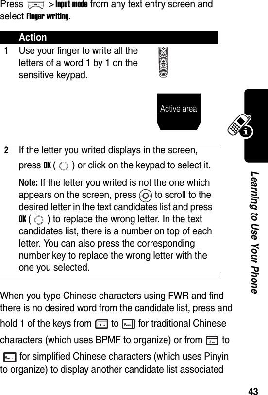  43Learning to Use Your PhonePress &gt; Input mode from any text entry screen and select Finger writing.When you type Chinese characters using FWR and find there is no desired word from the candidate list, press and hold 1 of the keys from to for traditional Chinese characters (which uses BPMF to organize) or from to for simplified Chinese characters (which uses Pinyin to organize) to display another candidate list associated Action1Use your finger to write all the letters of a word 1 by 1 on the sensitive keypad.2If the letter you writed displays in the screen, press OK ( ) or click on the keypad to select it.Note: If the letter you writed is not the one which appears on the screen, press to scroll to the desired letter in the text candidates list and press OK ( ) to replace the wrong letter. In the text candidates list, there is a number on top of each letter. You can also press the corresponding number key to replace the wrong letter with the one you selected.Active area