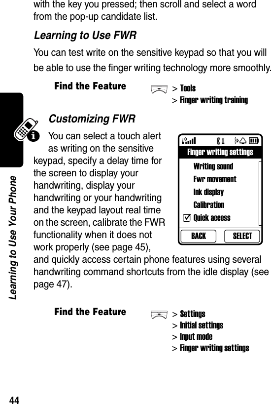  44Learning to Use Your Phonewith the key you pressed; then scroll and select a word from the pop-up candidate list.Learning to Use FWRYou can test write on the sensitive keypad so that you will be able to use the finger writing technology more smoothly.Customizing FWRYou can select a touch alert as writing on the sensitive keypad, specify a delay time for the screen to display your handwriting, display your handwriting or your handwriting and the keypad layout real time on the screen, calibrate the FWR functionality when it does not work properly (see page 45), and quickly access certain phone features using several handwriting command shortcuts from the idle display (see page 47).Find the Feature&gt;Tools&gt;Finger writing trainingFind the Feature&gt;Settings&gt;Initial settings&gt;Input mode&gt;Finger writing settingsBACKFinger writing settingsWriting soundFwr movementInk displayCalibrationQuick accessSELECT