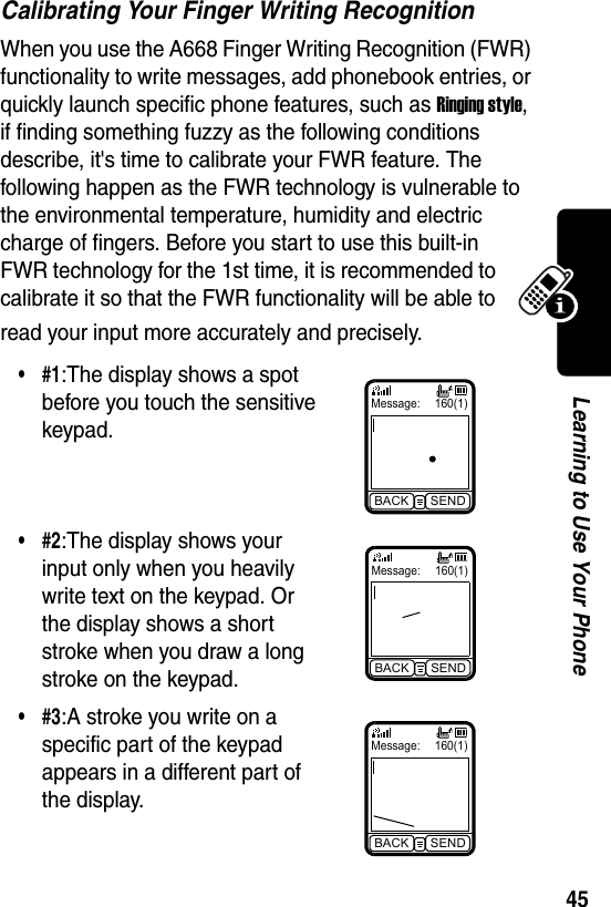  45Learning to Use Your PhoneCalibrating Your Finger Writing RecognitionWhen you use the A668 Finger Writing Recognition (FWR) functionality to write messages, add phonebook entries, or quickly launch specific phone features, such as Ringing style, if finding something fuzzy as the following conditions describe, it&apos;s time to calibrate your FWR feature. The following happen as the FWR technology is vulnerable to the environmental temperature, humidity and electric charge of fingers. Before you start to use this built-in FWR technology for the 1st time, it is recommended to calibrate it so that the FWR functionality will be able to read your input more accurately and precisely.•#1:The display shows a spot before you touch the sensitive keypad.•#2:The display shows your input only when you heavily write text on the keypad. Or the display shows a short stroke when you draw a long stroke on the keypad.•#3:A stroke you write on a specific part of the keypad appears in a different part of the display.Message: 160(1)BACK SENDMessage: 160(1)BACK SENDMessage: 160(1)BACK SEND