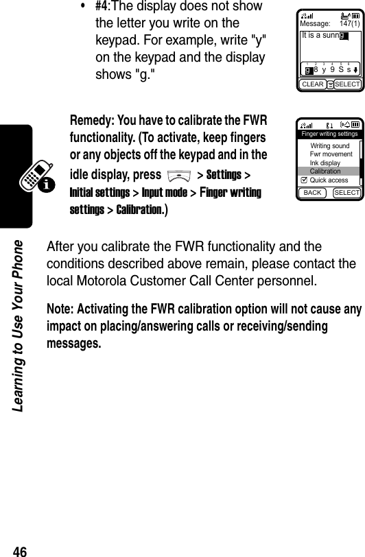  46Learning to Use Your PhoneAfter you calibrate the FWR functionality and the conditions described above remain, please contact the local Motorola Customer Call Center personnel.Note: Activating the FWR calibration option will not cause any impact on placing/answering calls or receiving/sending messages.•#4:The display does not show the letter you write on the keypad. For example, write &quot;y&quot; on the keypad and the display shows &quot;g.&quot;Remedy: You have to calibrate the FWR functionality. (To activate, keep fingers or any objects off the keypad and in the idle display, press &gt; Settings &gt; Initial settings &gt; Input mode &gt; Finger writing settings &gt; Calibration.)Message:  147(1)It is a sunnCLEAR SELECT1g283y495S6sgBACK SELECTFinger writing settings Writing sound Fwr movement Ink display Calibration Quick access