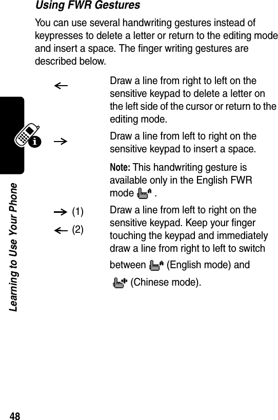  48Learning to Use Your PhoneUsing FWR GesturesYou can use several handwriting gestures instead of keypresses to delete a letter or return to the editing mode and insert a space. The finger writing gestures are described below.Draw a line from right to left on the sensitive keypad to delete a letter on the left side of the cursor or return to the editing mode.Draw a line from left to right on the sensitive keypad to insert a space.Note: This handwriting gesture is available only in the English FWR mode . (1) (2)Draw a line from left to right on the sensitive keypad. Keep your finger touching the keypad and immediately draw a line from right to left to switch between (English mode) and (Chinese mode).