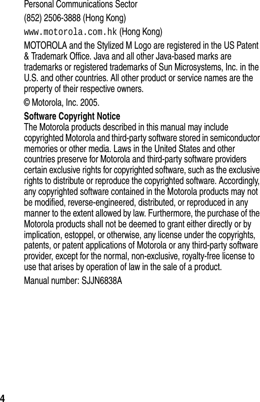  4Personal Communications Sector(852) 2506-3888 (Hong Kong)www.motorola.com.hk (Hong Kong)MOTOROLA and the Stylized M Logo are registered in the US Patent &amp; Trademark Office. Java and all other Java-based marks are trademarks or registered trademarks of Sun Microsystems, Inc. in the U.S. and other countries. All other product or service names are the property of their respective owners.© Motorola, Inc. 2005.Software Copyright NoticeThe Motorola products described in this manual may include copyrighted Motorola and third-party software stored in semiconductor memories or other media. Laws in the United States and other countries preserve for Motorola and third-party software providers certain exclusive rights for copyrighted software, such as the exclusive rights to distribute or reproduce the copyrighted software. Accordingly, any copyrighted software contained in the Motorola products may not be modified, reverse-engineered, distributed, or reproduced in any manner to the extent allowed by law. Furthermore, the purchase of the Motorola products shall not be deemed to grant either directly or by implication, estoppel, or otherwise, any license under the copyrights, patents, or patent applications of Motorola or any third-party software provider, except for the normal, non-exclusive, royalty-free license to use that arises by operation of law in the sale of a product.Manual number: SJJN6838A