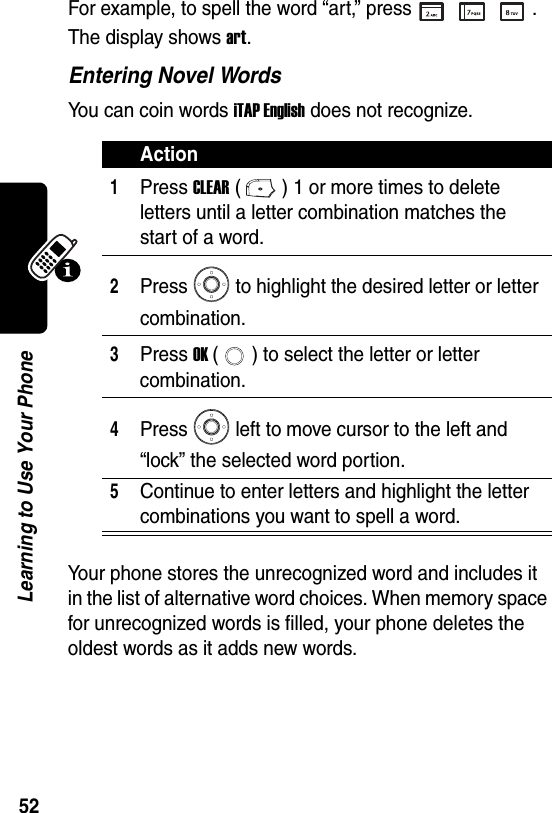  52Learning to Use Your PhoneFor example, to spell the word “art,” press . The display shows art. Entering Novel WordsYou can coin words iTAP English does not recognize.Your phone stores the unrecognized word and includes it in the list of alternative word choices. When memory space for unrecognized words is filled, your phone deletes the oldest words as it adds new words.Action1Press CLEAR ( ) 1 or more times to delete letters until a letter combination matches the start of a word.2Press to highlight the desired letter or letter combination.3Press OK ( ) to select the letter or letter combination.4Press left to move cursor to the left and “lock” the selected word portion.5Continue to enter letters and highlight the letter combinations you want to spell a word.