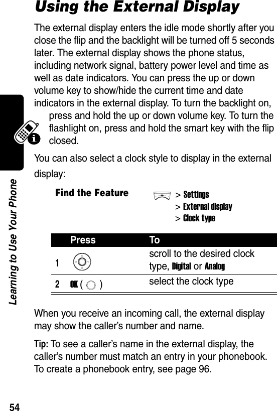  54Learning to Use Your PhoneUsing the External DisplayThe external display enters the idle mode shortly after you close the flip and the backlight will be turned off 5 seconds later. The external display shows the phone status, including network signal, battery power level and time as well as date indicators. You can press the up or down volume key to show/hide the current time and date indicators in the external display. To turn the backlight on, press and hold the up or down volume key. To turn the flashlight on, press and hold the smart key with the flip closed.You can also select a clock style to display in the external display:When you receive an incoming call, the external display may show the caller’s number and name.Tip: To see a caller’s name in the external display, the caller’s number must match an entry in your phonebook. To create a phonebook entry, see page 96.Find the Feature&gt;Settings&gt;External display&gt;Clock typePress To1scroll to the desired clock type, Digital or Analog2OK () select the clock type