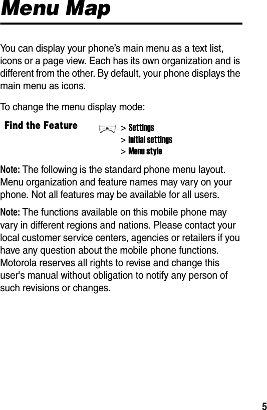  5Menu MapYou can display your phone’s main menu as a text list, icons or a page view. Each has its own organization and is different from the other. By default, your phone displays the main menu as icons.To change the menu display mode:Note: The following is the standard phone menu layout. Menu organization and feature names may vary on your phone. Not all features may be available for all users.Note: The functions available on this mobile phone may vary in different regions and nations. Please contact your local customer service centers, agencies or retailers if you have any question about the mobile phone functions. Motorola reserves all rights to revise and change this user&apos;s manual without obligation to notify any person of such revisions or changes.Find the Feature&gt;Settings&gt;Initial settings&gt;Menu style