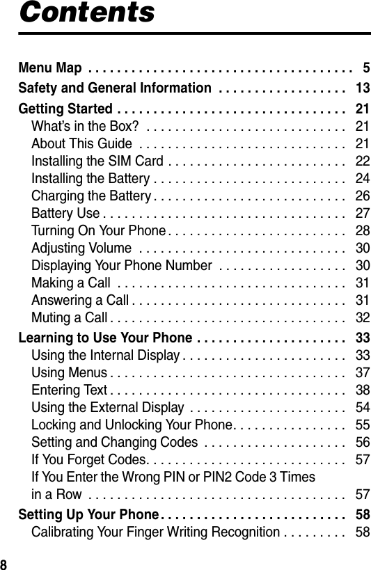  8ContentsMenu Map  . . . . . . . . . . . . . . . . . . . . . . . . . . . . . . . . . . . . .   5Safety and General Information  . . . . . . . . . . . . . . . . . .   13Getting Started . . . . . . . . . . . . . . . . . . . . . . . . . . . . . . . .   21What’s in the Box?  . . . . . . . . . . . . . . . . . . . . . . . . . . . .   21About This Guide  . . . . . . . . . . . . . . . . . . . . . . . . . . . . .   21Installing the SIM Card . . . . . . . . . . . . . . . . . . . . . . . . .   22Installing the Battery . . . . . . . . . . . . . . . . . . . . . . . . . . .   24Charging the Battery . . . . . . . . . . . . . . . . . . . . . . . . . . .   26Battery Use . . . . . . . . . . . . . . . . . . . . . . . . . . . . . . . . . .   27Turning On Your Phone . . . . . . . . . . . . . . . . . . . . . . . . .   28Adjusting Volume  . . . . . . . . . . . . . . . . . . . . . . . . . . . . .   30Displaying Your Phone Number  . . . . . . . . . . . . . . . . . .   30Making a Call  . . . . . . . . . . . . . . . . . . . . . . . . . . . . . . . .   31Answering a Call . . . . . . . . . . . . . . . . . . . . . . . . . . . . . .   31Muting a Call . . . . . . . . . . . . . . . . . . . . . . . . . . . . . . . . .   32Learning to Use Your Phone . . . . . . . . . . . . . . . . . . . . .   33Using the Internal Display . . . . . . . . . . . . . . . . . . . . . . .   33Using Menus . . . . . . . . . . . . . . . . . . . . . . . . . . . . . . . . .   37Entering Text . . . . . . . . . . . . . . . . . . . . . . . . . . . . . . . . .   38Using the External Display  . . . . . . . . . . . . . . . . . . . . . .   54Locking and Unlocking Your Phone. . . . . . . . . . . . . . . .   55Setting and Changing Codes  . . . . . . . . . . . . . . . . . . . .   56If You Forget Codes. . . . . . . . . . . . . . . . . . . . . . . . . . . .   57If You Enter the Wrong PIN or PIN2 Code 3 Times  in a Row  . . . . . . . . . . . . . . . . . . . . . . . . . . . . . . . . . . . .   57Setting Up Your Phone . . . . . . . . . . . . . . . . . . . . . . . . . .   58Calibrating Your Finger Writing Recognition . . . . . . . . .   58