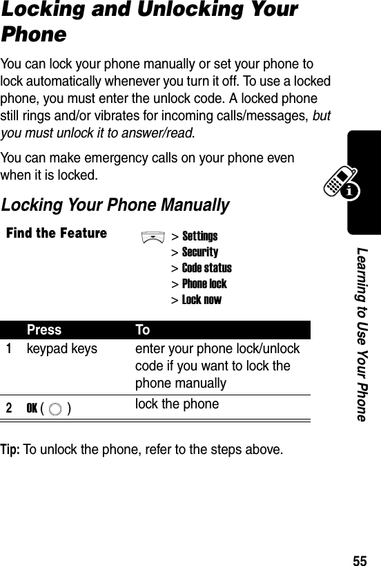  55Learning to Use Your PhoneLocking and Unlocking Your PhoneYou can lock your phone manually or set your phone to lock automatically whenever you turn it off. To use a locked phone, you must enter the unlock code. A locked phone still rings and/or vibrates for incoming calls/messages, but you must unlock it to answer/read.You can make emergency calls on your phone even when it is locked.Locking Your Phone ManuallyTip: To unlock the phone, refer to the steps above.Find the Feature&gt;Settings&gt;Security&gt;Code status&gt;Phone lock&gt;Lock nowPress To1keypad keys enter your phone lock/unlock code if you want to lock the phone manually2OK () lock the phone