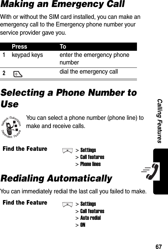  67Calling FeaturesMaking an Emergency CallWith or without the SIM card installed, you can make an emergency call to the Emergency phone number your service provider gave you.Selecting a Phone Number to UseYou can select a phone number (phone line) to make and receive calls.Redialing AutomaticallyYou can immediately redial the last call you failed to make.Press To1keypad keys enter the emergency phone number2 dial the emergency callFind the Feature&gt;Settings&gt;Call features&gt;Phone linesFind the Feature&gt;Settings&gt;Call features&gt;Auto redial&gt;ON